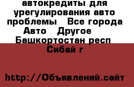 автокредиты для урегулирования авто проблемы - Все города Авто » Другое   . Башкортостан респ.,Сибай г.